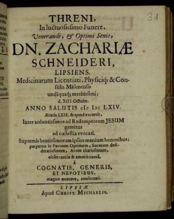 Threni, In luctuosissimo Funere, Venerandi, & Optimi Senis, Dn. Zachariae Schneideri, Lipsiens. Medicinarum Licentiati, Physiciq[ue] & Consulis Misenensis undiquaq[ue] meritissimi; d. XIII. Octobr. Anno Salutis MDCLXIV. Aetatis LXII. & quod excurrit, Inter ardentissimos ad Redemptorem Jesum gemitus ad coelestia evocati. Supremis beatissimorum ipsius manium honoribus; perpetuae in Patruum Optimum, Socerum desideratissimum, Avum charissimum, observantiae & amoris causa, a Cognatis, Generis, Et Nepotibus, magno moerore, consecrati