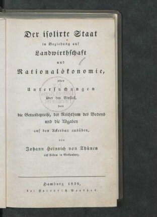 Der isolirte Staat in Beziehung auf Landwirthschaft und Nationalökonomie, oder Untersuchungen über den Einfluß, den die Getreidepreise, der Reichthum des Bodens und die Abgaben auf den Ackerbau ausüben