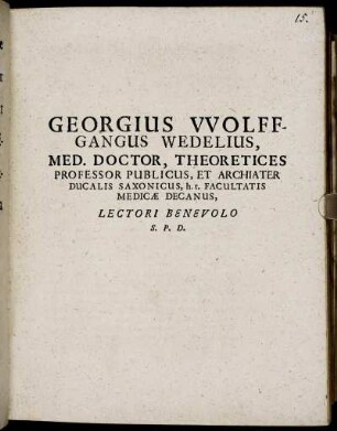 Georgius Wolffgangus Wedelius, Med. Doctor, Theoretices Professor Publicus, Et Archiater Ducalis Saxonicus, h.t. Facultatis Medicae Decanus, Lectori Benevolo S.P.D. : [Dab. Ienae M.DC.LXXXI. d. XXI. August.]
