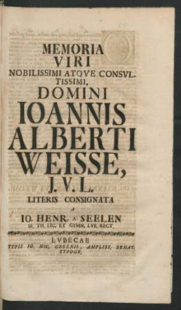 Memoria Viri Nobilissimi Atque Consultissimi, Domini Joannis Alberti Weisse, J. U. L. Literis Consignata A Jo. Henr. A Seelen SS. Th. Lic. Et Gymn. Lub. Rect.