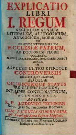 Explicatio Libri I. Regum Secundum Sensum Literalem, Allegoricum, Anagogicum, Moralem : Ex Praestantissimorum Ecclesiae Patrum, Ac Doctorum Flore Collecta, Novis Iisque Succinctis Digressionibus Aucta, & Aspersis Ultro Citroque Controversiis Breviterque Discussis, Ad Usum Cujuscunque Status Ac Ordinis Hominum, Inprimis Concionatorum, Accommodata