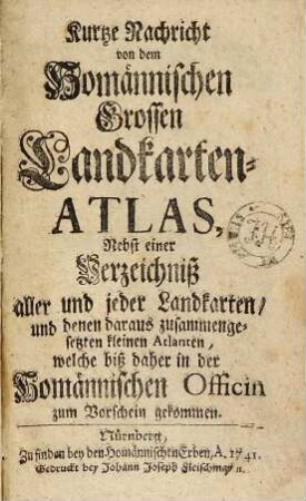 Kurtze Nachricht von dem Homännischen grossen Landkarten-Atlas : nebst e. Verzeichniß aller u. jeder Landkarten u. denen daraus zsgesetzten kleinen Atlanten, welche biß daher in d. Homännischen Officin zum Vorschein gekommen