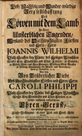 Lob, Nachfolg und Wunder-würdige Verg'sellschafftung Deß Löwen mit dem Lamb In Denen Unsterblichen Tugenden, Weyland deß Durchleuchtigsten Fürsten und Herrn, Herrn Joannis Wilhelmi Pfaltz-Graffen bey Rhein ... Bey dem Von Brüderlicher Liebe Deß ... Herrn Caroli Philippi Pfaltz-Graffen bey Rhein ... auffgeführtem Ehren-Gerüst, Und Gnädigst angeordneter Leich-Besüngnus, in einer Lob- und Trost-Rede Vorgestellt