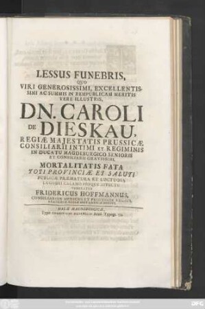 Lessus Funebris, Quo Viri Generosissimi, Excellentissimi Ac Summis In Rempublicam Meritis Vere Illustris, Dn. Caroli De Dieskau, Regiæ Majestatis Prussicæ Consiliarii Intimi Et Regiminis In Ducatu Magdeburgico Senioris Et Consiliarii Gravissimi, Mortalitatis Fata Toti Provinciæ Et Saluti Publicæ Præmatura Et Luctuosa Lugubri Calamo Pioque Affectu Veneratur
