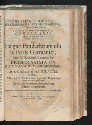 Christiani Thomasii, ICti, Consiliarii Elector. Brandenb. Et Professoris Publici. Vindiciae Solidae Sed Modestae Corollarii Non Ita Pridem Publice Propositi, De Exiguo Pandectarum usu in Foris Germaniae : adversus obiectiones & contumelias Programmatis cuiusdam Wittebergensis, Ad Auditores Suos Dilectissimos