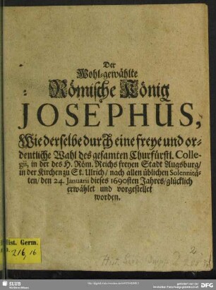 Der Wohl-gewählte Römische König Josephus, Wie derselbe durch eine freye und ordentliche Wahl des gesamten Churfürstl. Collegii, in der des H. Röm. Reichs freyen Stadt Augsburg, in der Kirchen zu St. Ulrich, nach allen üblichen Solennitäten, den 24. Januarii, dieses 1690sten Jahres, glücklich erwählet und vorgestellet worden