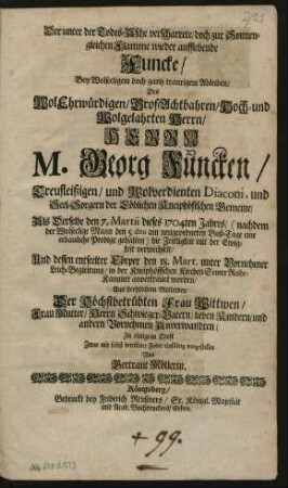 Der unter der Todes-Asche verscharrete/ doch zur Sonnengleichen Flamme wieder aufflebende Funcke/ Bey Wolseeligem doch gantz traurigem Ableiben/ Des WolEhrwürdigen/ GroßAchtbahren/ Hoch- und Wolgelahrten Herrn/ Herrn M. Georg Funcken/ Treufleißigen/ und Wolverdienten Diaconi, und Seel-Sorgern der Löblichen Kneiphöfischen Gemeine/ Als Derselbe den 7. Martii dieses 1704ten Jahres/ (nachdem der Wolseelige Mann den 5. dito am neugeordneten Buß-Tage eine erbauliche Predigt gehalten) die Zeitligkeit mit der Ewigkeit verwechselt/ Und dessen entseelter Cörper den 18. Mart. unter Vornehmer Leich-Begleitung/ in der Kneiphöffschen Kirchen Seiner Ruhe-Kammer anvertrauet worden/ Aus hertzlichem Mitleiden Der Höchstbetrübten Frau Wittwen/ Frau Mutter/ Herrn Schwieger-Vatern/ lieben Kindern/ und andern Vornehmen Anverwandten/ Zu einigem Trost Zwar mit selbst betrübter Feder einfältig vorgestellet