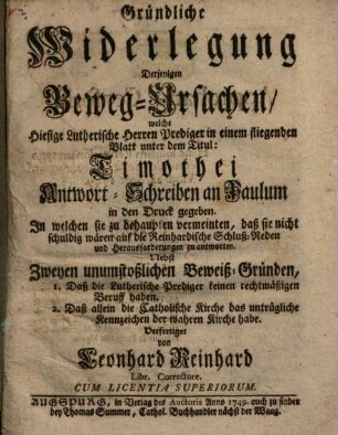 Gründliche Widerlegung Derjenigen Beweg-Ursachen, welche Hiesige Lutherische Herren Prediger in einem fliegenden Blatt unter dem Titul: Timothei Antwort-Schreiben an Paulum, in den Druck gegeben : In welchen sie zu behaupten vermeinten, daß sie nicht schuldig wären auf die Reinhardische Schluß-Reden und Herausforderungen zu antworten ; Nebst Zweyen unumstoßlichen Beweiß-Gründen, 1. Daß die Lutherische Prediger keinen rechtmäßigen Beruff haben, 2. Daß allein die Catholische Kirche das untrügliche Kennzeichen der wahren Kirche habe