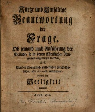 Kurtze und einfältige Beantwortung der Frage: Ob Jemand, nach Anführung der Gründe, so in denen Christlichen Religionen angewiesen werden, von der evangelisch-lutherischen zur catholischen oder vice versa übertrettent, dadurch die Seligkeit verliehre