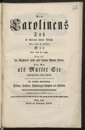 Bey Carolinens Tod ist Weinen Unsre Pflicht. Wir leisten sie gerührt, Sie aber will sie nicht. Doch soll die Nachwelt noch aus diesem Blatte hören, Daß Wir als Mutter Sie wahrhaftig ewig ehren : Die samtliche hinterbliebene Söhne, Tochter, Schwieger-Töchter und Enkelin ; Kirchberg, den 21. Aug. 1770.