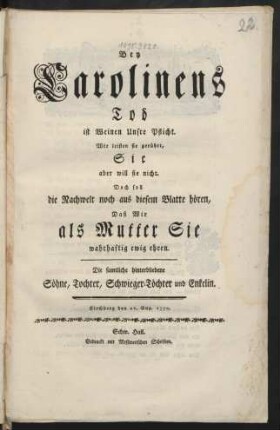 Bey Carolinens Tod ist Weinen Unsre Pflicht. Wir leisten sie gerührt, Sie aber will sie nicht. Doch soll die Nachwelt noch aus diesem Blatte hören, Daß Wir als Mutter Sie wahrhaftig ewig ehren : Die samtliche hinterbliebene Söhne, Tochter, Schwieger-Töchter und Enkelin ; Kirchberg, den 21. Aug. 1770.
