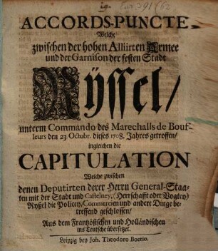 Accords-Puncte, Welche zwischen der hohen Alliirten Armee und der Garnison der festen Stadt Ryssel unterm Commando des Marechalls de Boufleurs den 23. Octobr. dieses 1708. Jahres getroffen, ingleichen die Capitulation Welche zwischen denen Deputirten derer Herrn General-Staaten mit der Stadt und Castelney, (Herrschafft oder Vogtey) Ryßel die Policey, Commercien und andere Dinge betreffend geschlossen : Aus dem Frantzösischen und Holländischen ins Teutsche übersetzet