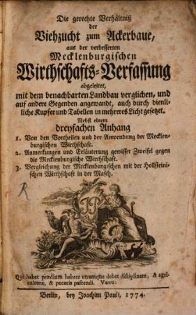 Die gerechte Verhältniß der Viehzucht zum Ackerbaue : aus der verbesserten Mecklenburgischen Wirthschafts-Verfassung abgeleitet, mit dem benachbarten Landbau verglichen, und auf andere Gegenden angewandt, auch durch dienliche Kupfer und Tabellen in mehreres Licht gesetzet. Nebst einem dreyfachen Anhang 1. Von den Vortheilen und der Anwendung der Mecklenburgischen Wirthschaft. 2. Anmerkungen und Erläuterung gewisser Zweifel gegen die Mecklenburgische Wirthschaft 3. Vergleichung der Mecklenburgischen mit der Hollsteinischen Wirthschaft in der Masch