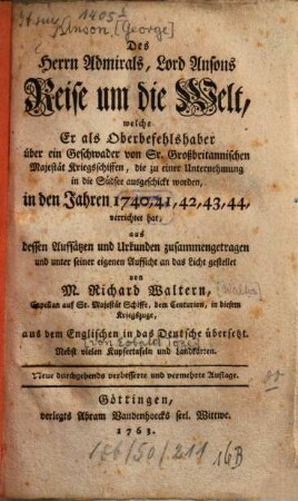 Des Herrn Admirals, Lord Ansons Reise um die Welt, welche er als Oberbefehlshaber über ein Geschwader von Sr. Großbritannischen Majestät Kriegsschiffen, die zu einer Unternehmung in die Südsee ausgeschickt worden, in den Jahren 1740, 41, 42, 43, 44 verrichtet hat : aus dessen Aufsätzen und Urkunden zusammengetragen und unter seiner eigenen Aufsicht an das Licht gestellet