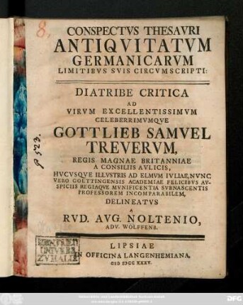 Conspectvs Thesavri Antiqvitatvm Germanicarvm Limitibvs Svis Circvmscripti: Diatribe Critica Ad Virvm Excellentissimvm Celeberrimvmqve Gottlieb Samvel Trevervm, Regis Magnae Britanniae A Consiliis Avlicis, Hvcvsqve Illvstris Ad Elmvm Ivliae, Nvnc Vero Goettingensis Academiae Felicibvs Avspiciis Regiaqve Mvnificentia Svb Nascentis Professorem Incomparabilem