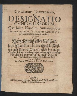 Catalogus Universalis, Sive Designatio Omnium Librorum, Qui hisce Nundinis Autumnalibus Francofurtensibus & Lipsiensibus Anni 1694. vel novi, vel emendatiores & auctiores prodierunt. Das ist: Verzeichnüß aller Bücher/ so zu Franckfurt in der Herbst-Meß/ wie auch Leipziger Michael-Messe des jetzigen 1694sten Jahres/ entweder gantz neu/ oder sonsten verbessert/ oder auffs neue wieder auffgeleget/ gedruckt worden sind/ in der Grossischen Buchhandlung am St. Nicolai Kirchhofe zu befinden