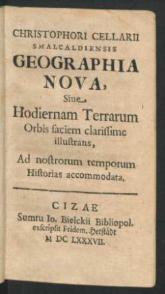 Christophori Cellarii Smalcaldiensis Geographia Nova, Sive Hodiernam Terrarum Orbis faciem clarissime illustrans : Ad nostrorum temporum Historias accommodata