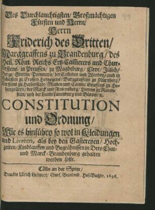 Des Durchlauchtigsten/ Großmächtigen Fürsten und Herrn/ Herrn Friderich des Dritten/ Marggraffens zu Brandenburg/ des Heil. Röm. Reichs Ertz-Cam[m]erers und Churfürstens/ in Preussen ... Constitution und Ordnung/ Wie es hinführo so wol in Kleidungen und Livréen, als bey den Gastereyen/ Hochzeiten/ Kindtauffen und Begräbnissen in Dero Chur- und Marck-Brandenburg gehalten werden solle : [So geschehen und gegeben zu Cölln an der Spree/ den 28. May/ 1696.]