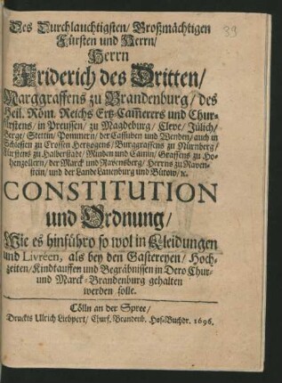 Des Durchlauchtigsten/ Großmächtigen Fürsten und Herrn/ Herrn Friderich des Dritten/ Marggraffens zu Brandenburg/ des Heil. Röm. Reichs Ertz-Cam[m]erers und Churfürstens/ in Preussen ... Constitution und Ordnung/ Wie es hinführo so wol in Kleidungen und Livréen, als bey den Gastereyen/ Hochzeiten/ Kindtauffen und Begräbnissen in Dero Chur- und Marck-Brandenburg gehalten werden solle : [So geschehen und gegeben zu Cölln an der Spree/ den 28. May/ 1696.]