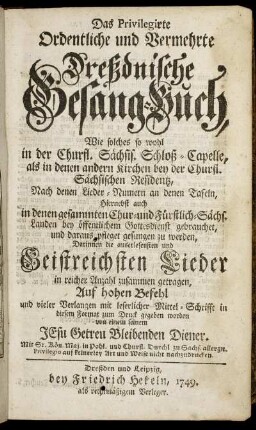 Das Privilegirte Ordentliche und Vermehrte Dreßdnische Gesang-Buch : Wie solches so wohl in der Churfl. Sächsis. Schloß-Capelle, als in denen andern Kirchen bey der Churfl. Sächsischen Residentz ... Hiernebst auch in denen gesammten Chur- und Fürstlich-Sächs. Landen bey öffentlichem Gottesdienst gebrauchet ... ; Darinnen die auserlesensten und Geistreichsten Lieder in reicher Anzahl zusammen getragen
