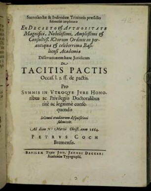 Sacrosanctae & Individuae Trinitatis praesidio submisse implorato Ex Decreto & Authoritate Magnifici, Nobilißimi, Amplißimi & Consultiß. ICtorum Ordinis in perantiqua & celeberrima Basiliensi Academia Dissertationem hanc Iuridicam De Tacitis Pactis Occas. l. 2. ff. de pactis. Pro Summis In Utroque Iure Honoribus ac Privilegiis Doctoralibus rite ac legitime consequendis Solemni eruditorum disquisitioni submittit. Ad diem XI Martii Christ. anno 1664. Petrus Coch Bremensis