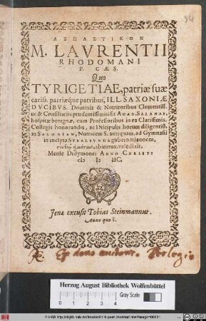 ASPASTIKON || M. LAVRENTII || RHODOMANI || P. CAES.|| Quo || TYRIGETIAE, patriae suae || cariss. patriaéque patribus. ILL. SAXONIAE || DVCIBVS. Dominis & Nutritoribus Clementiss.|| ut & Consiliariis prudentissimis; Et ACAD. SALANAE,|| hospitae benignae, cum Professoribus in ea Clarissimis,|| Collegis honorandis, ac Discipulis horum diligentiss.|| in SAXONIAM, Nutricem S. antiquam, ad Gymnasii || in inclyta STRALSVNDA gubernatinonem,|| ... abiturus, valedixit,|| Mense Didymone; ANNO CHRISTI || M D IIC.||