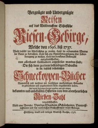 Vergnügte und Unvergnügte Reisen auf das Weltberuffene Schlesische Riesen-Gebirge : Welche von 1696. biß 1737. ... von allerhand Liebhabern angestellet worden sind; Die sich ... in die daselbst befindlichen Schneekoppen-Bücher Namentlich ... in gebundener und ungebundener Rede eingeschrieben haben ; ... Nebst einer Vorrede: Von den Wundern, Schönheiten, Vortrefflichkeiten und der natürlichen Beschaffenheit des Gebirges