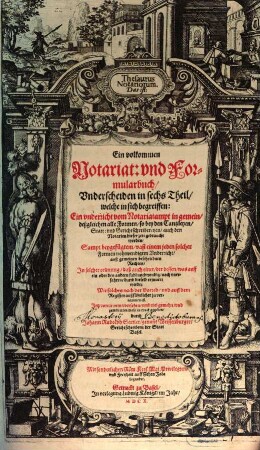 Thesaurus Notariorum, Das ist: Ein vollkommen Notariat: und Formularbuch : Underscheiden in sechs Theil, welche in sich begreiffen: Ein underricht vom Notariatampt in gemein, deßgleichen alle Formen, so bey den Cantzleyen, Statt: und Gerichtschreibereyen, auch den Notarien dieser zeit gebraucht werden, Sampt beygefügten, vast einem jeden solcher Formen nohtwendigem Underricht, auß gemeinen beschriebnen Rechten ...