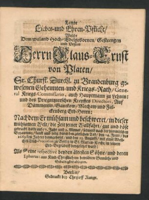 Letzte Liebes- und Ehren-Pflicht/ Welche Dem Weiland Hoch-Edelgebornen/ Gestrengen und Vesten Herrn Claus-Ernst von Platen/ Sr. Churfl. Durchl. zu Brandenburg gewesenen Geheimten- und Kriegs-Rath/ General Kriegs-Commissario, auch Hauptmann zu Lehnin ... Nachdem Er ... sanft und selig durch den zeitlichen Tod/ den 14. Junii/ des 1669sten Jahres heimgeholet/ und den 23. Augusti ... zu Berlin in St. Marien-Kirche beygesetzet ward: Als Seine ... ältesten Söhne/ und deren Ephorus: aus Kind-Christlichem betrübten Gemüthe und Schuldigkeit ablegten