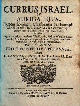 Currus Israel, Et Auriga Ejus : ducens hominem Christianum [P1:] per vias rectas, & in sacra Scriptura fundatas in coelum ; [P2:] per exempla Christi Domini, B.V. Mariae, & sanctorum ejus, quorum festa in Ecclesia Dei per annum coluntur, in coelum ; opus omnibus quidem Christianis, sed praesertim Sacerdotibus, & animarum curam gerentibus, ac Religiosis mentibus ad meditandum ... ad plures annos perutile & accomodum ; accessit index ..., 2. Pro Diebus Festivis Per Annum