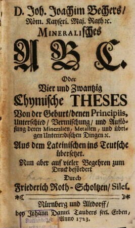 D. Joh. Joachim Bechers, Röm. Kayserl. Maj. Rath [et]c. Mineralisches ABC. Oder Vier und Zwantzig Chymische Theses Von der Geburt, denen Principiis, Unterschied, Vermischung, und Auflösung deren Mineralien, Metallen, und übrigen Unterirdischen Dingen [et]c.