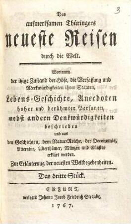 Des aufmerksamen Thüringers neueste Reisen durch die Welt : Worinnen der itzige Zustand der Höfe, die Verfassung und Merkwürdigkeiten ihrer Staaten, Lebens-Geschichte, Anecdoten hoher und berühmter Personen, nebst andern Denkwürdigkeiten beschrieben und aus den Geschichten, dem Natur-Reiche, der Oeconomie, Litteratur, Alterthümer, Münzen und Künsten erklärt werden ; Zur Erläuterung der neuesten Weltbegebenheiten. 3