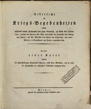 Uebersicht der Kriegs-Begebenheiten welche während einem Zeitraume von zwey Monaten, zu Ende des Jahres 1805, zwischen den Armeen Sr. Maj. dem Kaiser der Franzosen und Könige von Italien, und Sr. Majestät dem Kaiser von Oesterreich, und deren Alliierten, in Deutschland und Italien vorgefallen sind : nebst einer Karte worauf die Hauptstellungen sämmtlicher Armeen, nebst ihren Märschen, und so auch die Hauptplätze der wichtigsten Schlachten angezeigt sind