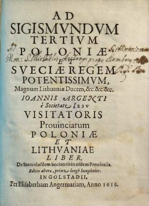 Ad Sigismvndvm Tertivm Poloniæ Et Sveciæ Regem Potentissimvm, Magnum Lithuaniæ Ducem, &c.&c.&c Ioannis Argenti, e Societate Iesv Visitatoris Prouinciarum Poloniæ et Lithvaniae Liber, De Statu eiusdem Societatis in iisdem Prouinciis