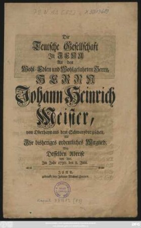Die Teutsche Gesellschaft Jn Iena An den Wohl-Edlen und Wohlgelahrten Herrn, Herrn Johann Heinrich Meister, von Oberhayn aus dem Schwartzburgischen, Als Jhr bisheriges ordentliches Mitglied; Bey Desselben Abreise von hier : Jm Jahr 1730. den 8. Julii.