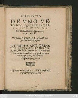 DISPVTATIO || DE VNO VE=||RO DEO, QVI EST PATER,|| FILIVS ET SPIRITVS SANCTVS.|| habita in Academia Francofor-||diana: Praeside VRBANO PIERIO S. THEOLO=||giae Doctore et Professore:|| ET IMPIIS ANTITRINI=||TARIORVM, QVI SAMOSATE-||ni, Arij, Photini, Macedonij & aliorum haere-||ticorum errores ... || disseminant,|| blasphemijs opposita.||