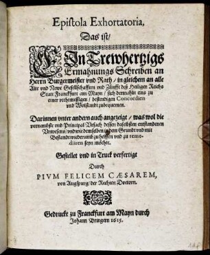 Epistola Exhortatoria, Das ist/ Ein Trewhertzigs ErmahnungsSchreiben an Herrn Burgermeister und Rath/ in gleichem an alle Alte und Newe Gesellschafften und Zünfft deß Heiligen Reichs Statt Franckfurt am Mayn/ sich dermahln eins zu einer rechtmessigen/ bestendigen Concordien und Wollstandt zubequemen : Darinnen unter andern auch angezeigt/ was wol die vornembste und PrincipalUrsach dessen daselbsten entstandenen Unwesens/ ... seyn möchte