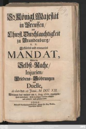 Sr. Königl. Majestät in Preussen, und Churfl. Durchlauchtigkeit zu Brandenburg, ... Erklärtes und Erneuertes Mandat, Wider die Selbst-Rache, Injurien, Friedens-Stöhrungen und Duelle : de dato den 28. Junii, M DCC XIII. Worinnen das vorhero am 6. Aug. 1688. ergangene, theils wiederholet, theils in einigen Puncten erklähret und erläutert, auch geändert wird