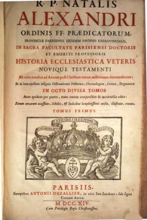 R.P. Natalis Alexandri Ordinis FF. Praedicatorum, Provinicae Parisiensis Eiusdem Ordinis Exprovinicalis, In Sacra Facultate Parisiensi Doctoris Et Emeriti Professoris Historia Ecclesiastica Veteris Novique Testamenti : Ab orbe condito ad Annum post Christum natum millesimum sexcentesimum: Et in loca eiusdem insignia Dissertationes Historicae, Chronologicae, Criticae, Dogmaticae In Octo Divisa Tomos ; Ante quidem per partes, nunc autem conjunctim & accuratiùs edita: Rerum novarum accessione, Scholiis, & Indicibus locupletissimis aucta, illustrata, ornata, 1