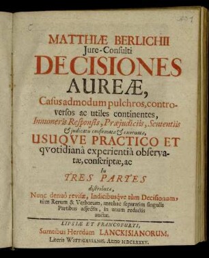Matthiae Berlichii Iure-Consulti Decisiones Aureae : Casus admodum pulchros, controversos ac utiles continentes, Innumeris Responsis, Praeiudiciis, Sententiis & iudicatis confirmatae & exornatae, Usuque Practico Et quotidiana experientia observatae, conscriptae, ac In Tres Partes distributae