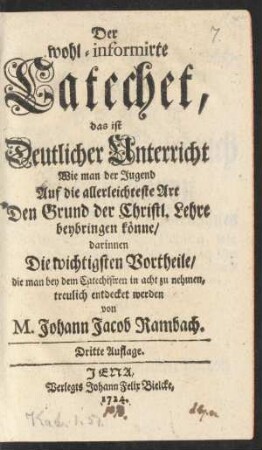 Der wohl-informirte Catechet, das ist Deutlicher Unterricht Wie man der Jugend Auf die allerleichteste Art Den Grund der Christl. Lehre beybringen könne : darinnen Die wichtigsten Vortheile, die man bey dem Catechisiren in acht zu nehmen, treulich entdecket werden