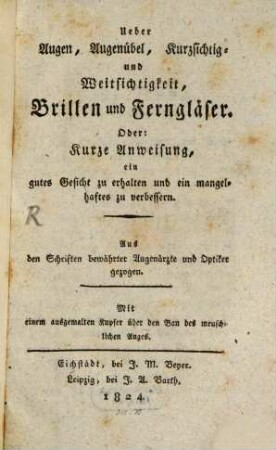 Ueber Augen, Augenübel, Kurzsichtig- und Weitsichtigkeit, Brillen und Ferngläser, oder: Kurze Anweisung, ein gutes Gesicht zu erhalten und ein mangelhaftes zu verbessern : aus den Schriften bewährter Augenärzte und Optiker gezogen ; mit einem ausgemalten Kupfer über den Bau des menschlichen Auges