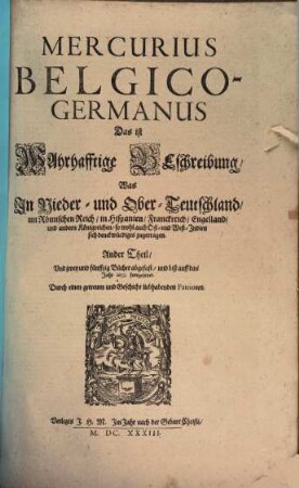 Mercurius Belgico-Germanus Das ist Wahrhafftige Beschreibung, Was In Nieder- und Ober-Teutschland im Römischen Reich, in Hispanien, Franckreich, Engelland, und andern Königreichen, so wohl auch Ost- und West-Indien sich denckwürdiges zugetragen : Anderer Theil, Und zwey und fünffzig Bücher abgefast, und biß auff das Jahr 1633. fortgesetzet