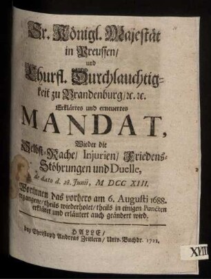Sr. Königl. Majestät in Preussen, und Churfl. Durchlauchtigkeit zu Brandenburg, [et]c. [et]c. Erklärtes und erneuertes Mandat, Wieder die Selbst-Rache, Injurien, Friedens-Stöhrungen und Duelle : de dato d. 28. Junii, M DCC XIII. ; Worinnen das vorhero am 6. Augusti 1688. ergangene, theils wiederholet, theils in einigen Puncten erkläret und erläutert auch geändert wird