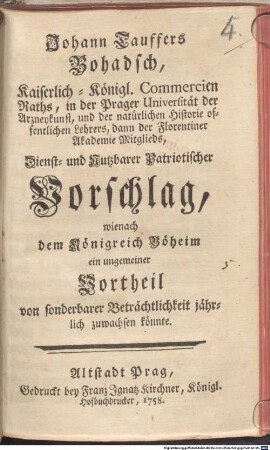 Johann Tauffers Bohadsch, Kaiserlich-Königl. Commercien Raths, in der Prager Universität der Arzneykunst, und der natürlichen Historie offentlichen Lehrers, dann der Florentiner Akademie Mitglieds, Vorschlag, wienach dem Königreich Böheim ein ungemeiner Vortheil von sonderbarer Beträchtlichkeit jährlich zuwachsen könnte