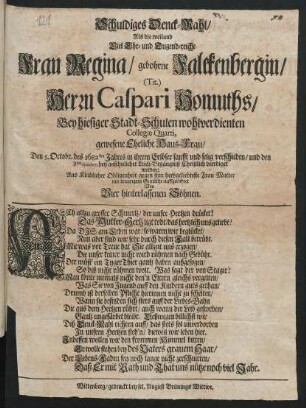 Schuldiges Denck-Mahl/ Als die weiland Viel Ehr- und Tugend-reiche Frau Regina/ gebohrne Falckenbergin/ (Tit.) Herrn Caspari Homuths/ Bey hiesiger Stadt-Schulen wohlverdienten Collegae Quarti, gewesene Eheliche Haus-Frau/ Den 5. Octobr. des 1682sten Jahres in ihrem Erlöser sanfft und selig verschieden/ und den 8ten eiusdem bey ansehnlicher Leich-Begängniß Christlich beerdiget worden : Aus Kindlicher Obligenheit gegen ihre hertzgeliebte Frau Mutter mit traurigem Gemüthe auffgerichtet Von Vier hinterlassenen Söhnen