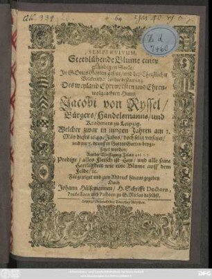 Semper Vivum, Stetblühende Blume einer gläubigen Seele : In Gottes Garten gesetzt/ und bey Christlicher Volckreicher Leichenbestattung Des ... Herrn Jacobi von Ryssel/ Bürgers/ Handelsmanns/ und Krahmers zu Leipzig. Welcher zwar in jungen Jahren am 2. Mäy dieses 1649. Jahrs/ doch selig versetzet/ und am 7. drauff in Gottes Garten beygesetzet worden ... Fürgezeiget und zum Abdruck hinaus gegeben