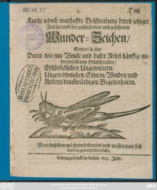 Kurtze iedoch warhaffte Beschreibung deren ietziger Zeit hin und her geschehenen und gesehenen Wunder-Zeichen/ Sonderlich aber Deren ... häuffig niedergefallenen Heuschrecken/ Erschröcklichen Ungewittern/ Ungewöhnlichen Sturm-Winden/ und Andern denckwürdigen Begebenheiten : Was dieselben möchten bedeuten/ und wessen man sich darbey zu verhalten habe