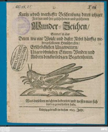 Kurtze iedoch warhaffte Beschreibung deren ietziger Zeit hin und her geschehenen und gesehenen Wunder-Zeichen/ Sonderlich aber Deren ... häuffig niedergefallenen Heuschrecken/ Erschröcklichen Ungewittern/ Ungewöhnlichen Sturm-Winden/ und Andern denckwürdigen Begebenheiten : Was dieselben möchten bedeuten/ und wessen man sich darbey zu verhalten habe