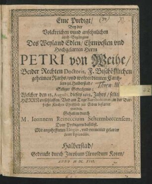 Eine Predigt : Bey der Volckreichen unnd ansehnlichen Leich-Begängnis Des ... Petri von Weihe/ Beider Rechten Doctoris, F. Bischöfflichen geheimen Raths/ und ... Cantzlers zu Halberstad/ Seliger Gedechtnis: Welcher den 13. Augusti, dieses 1613. Jahrs ... entschlaffen; Und am Tage Bartholomaei, in der Barfusser Kirchen Christlich zur Erden bestattet worden. Gehalten